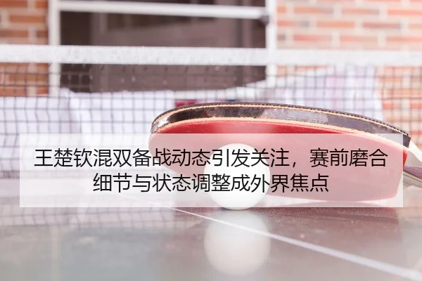 王楚钦混双备战动态引发关注，赛前磨合细节与状态调整成外界焦点